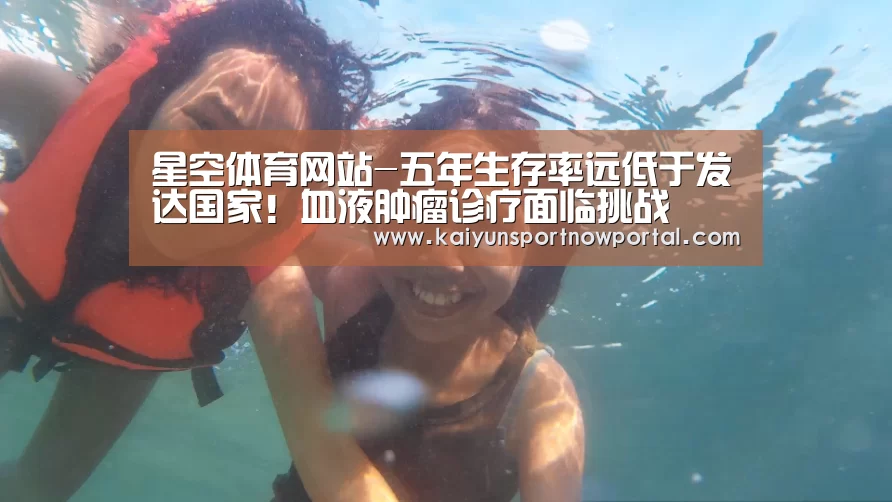 星空体育网站-五年生存率远低于发达国家！血液肿瘤诊疗面临挑战(图1)